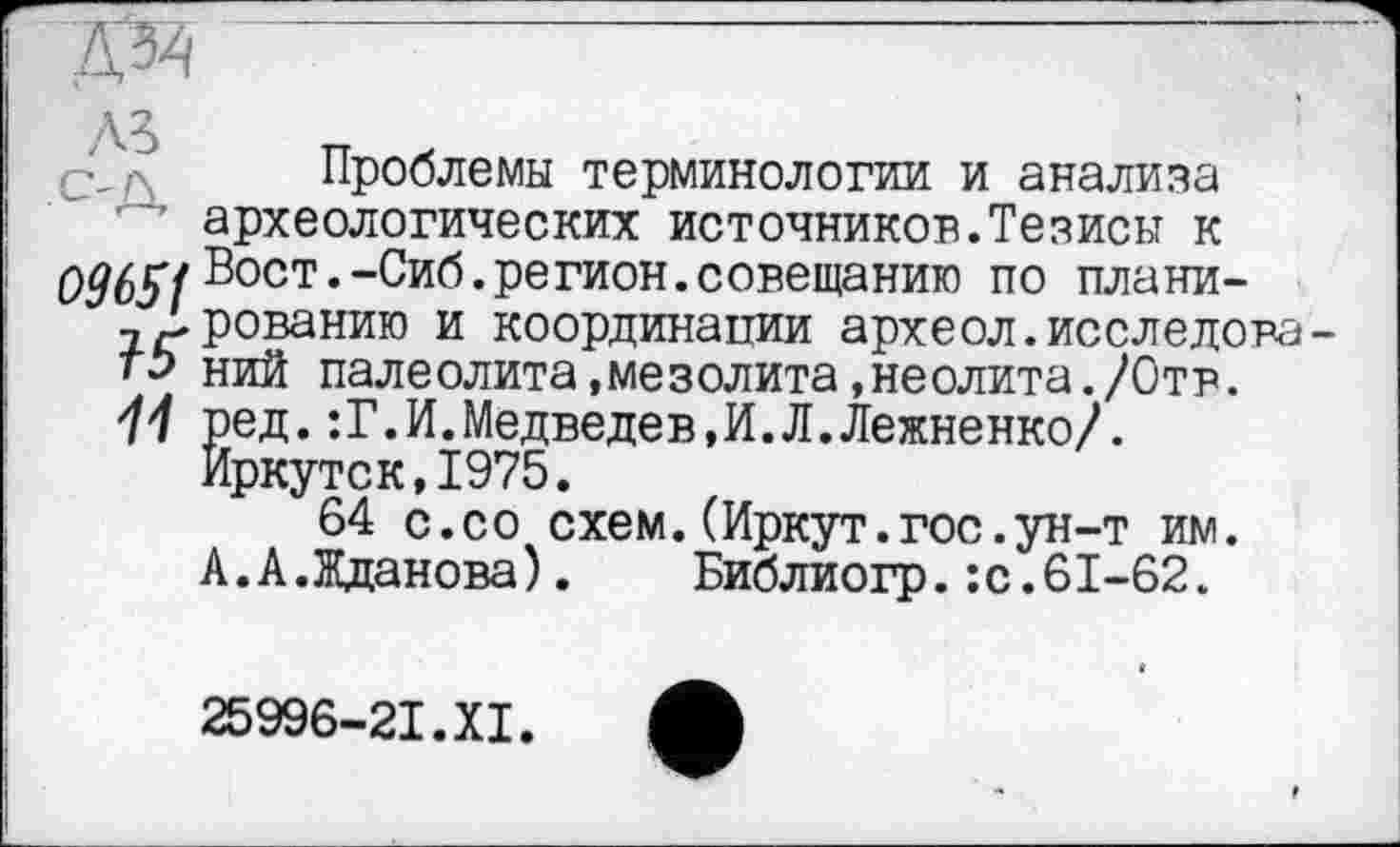 ﻿A3
Проблемы терминологии и анализа археологических источников.Тезисы к 0965fВост.-Сиб.регион.совещанию по плани-дірованию и координации археол.исследовать ний палеолита,мезолита,неолита./Отв. 11 ред.:Г.И.Медведев,И.Л.Лежненко/.
Иркутск,1975.
64 с.со схем.(Иркут.гос.ун-т им. А.А.Жданова). Библиогр.:с.61-62.
25996-21.XI.